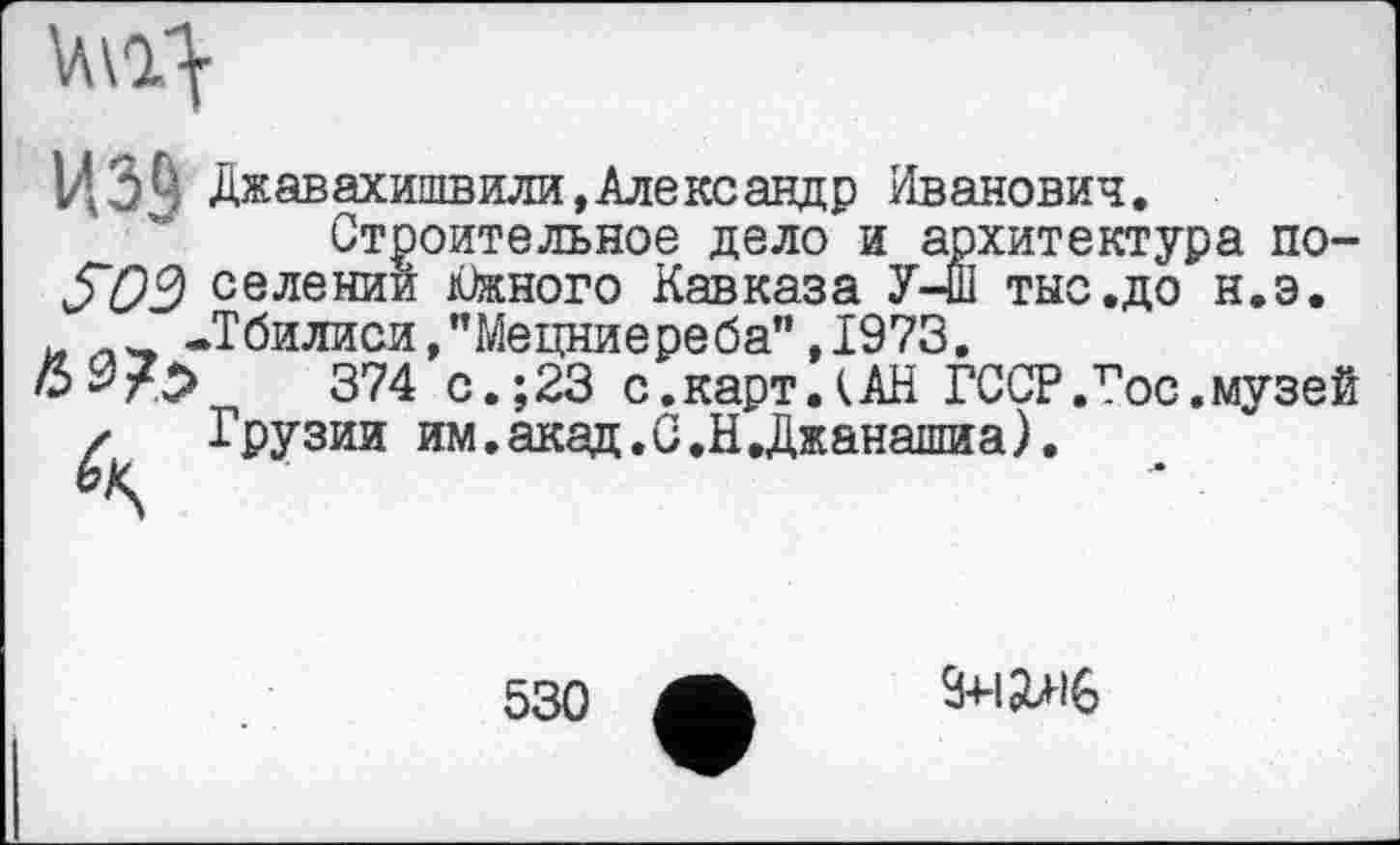 ﻿
ИЗЦ Джавахишвили,Александр Иванович
S03 селени
Строительное дело и архитектура поен Южного Кавказа У-Ш тыс.до н.э.
-Тбилиси,"Мецниереба",1973.
•	374 с.;23 с.карт.(АН ГССР.Тос.музей
Грузии им.акад.С.НДжанашиа).
530
